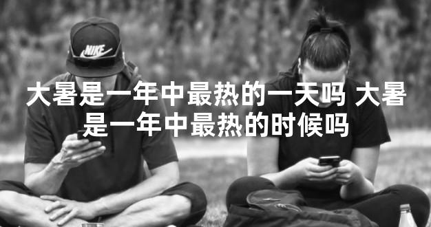 大暑是一年中最热的一天吗 大暑是一年中最热的时候